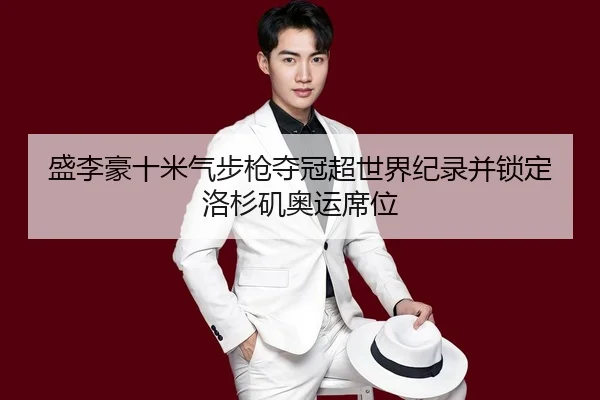 盛李豪十米气步枪夺冠超世界纪录并锁定洛杉矶奥运席位