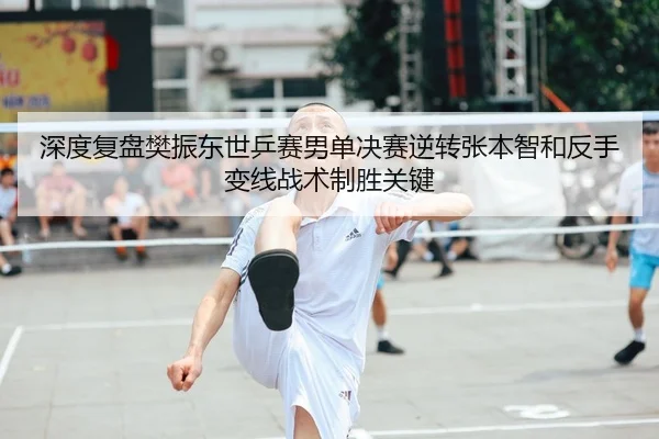 深度复盘樊振东世乒赛男单决赛逆转张本智和反手变线战术制胜关键